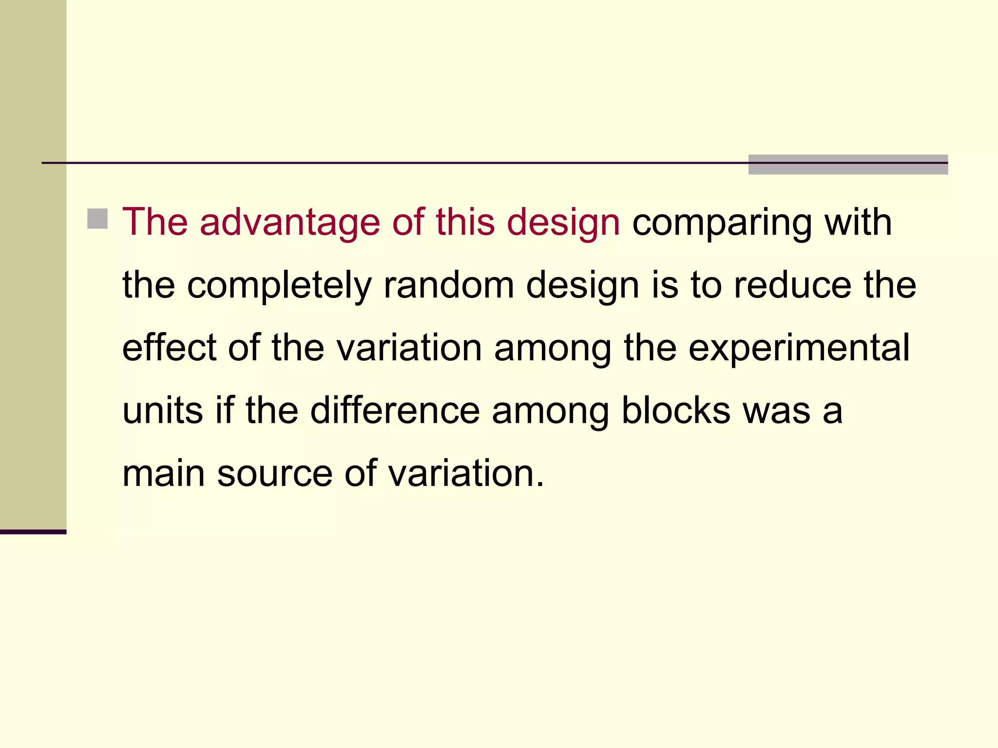 The advantage of this design  comparing with the completely random design is to reduce the effect of the variation among the experimental units if the difference among blocks was a main source of variation.  