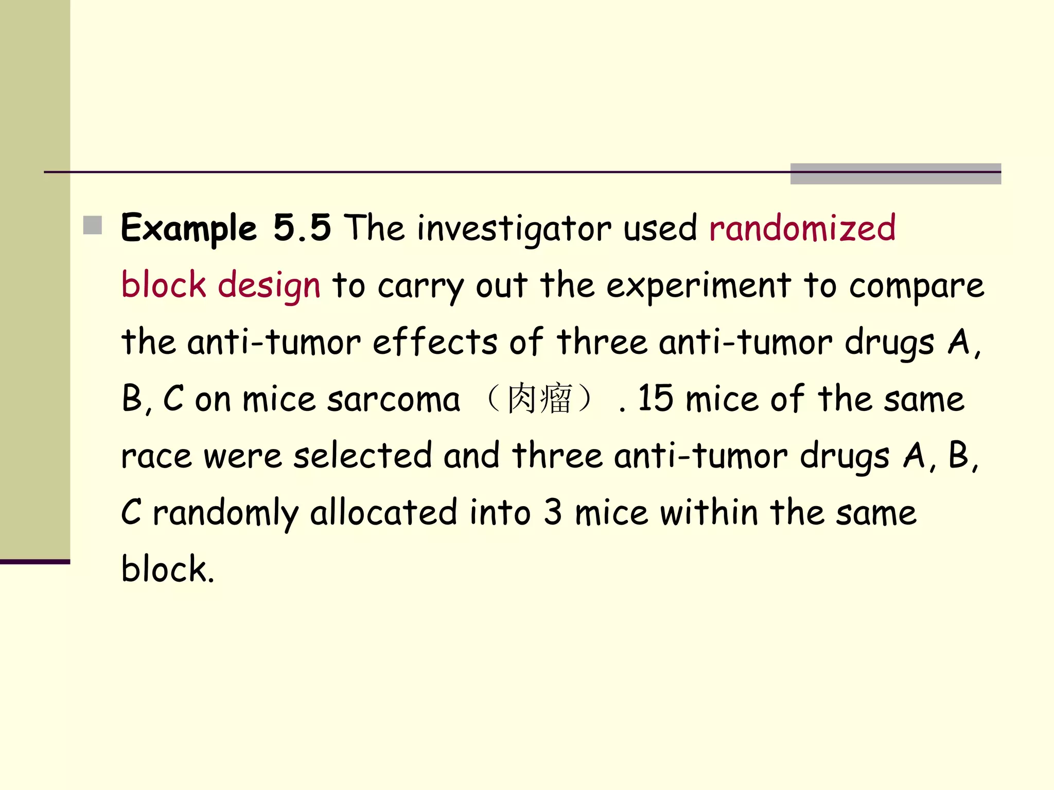 Example 5.5  The investigator used  randomized block design  to carry out the experiment to compare the anti-tumor effects of three anti-tumor drugs A, B, C on mice sarcoma （肉瘤） . 15 mice of the same race were selected and three anti-tumor drugs A, B, C randomly allocated into 3 mice within the same block.  