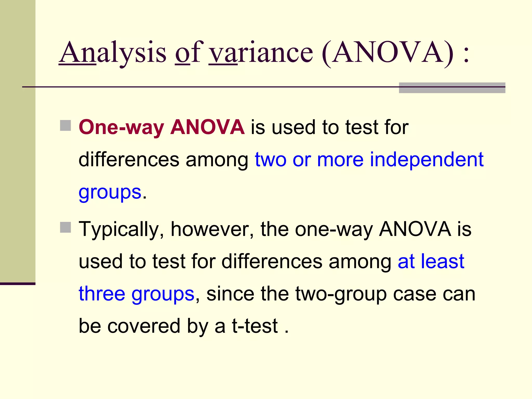 An alysis  o f  va riance (ANOVA) : One-way ANOVA  is used to test for differences among  two or more independent groups .  Typically, however, the one-way ANOVA is used to test for differences among  at least three groups , since the two-group case can be covered by a t-test .  