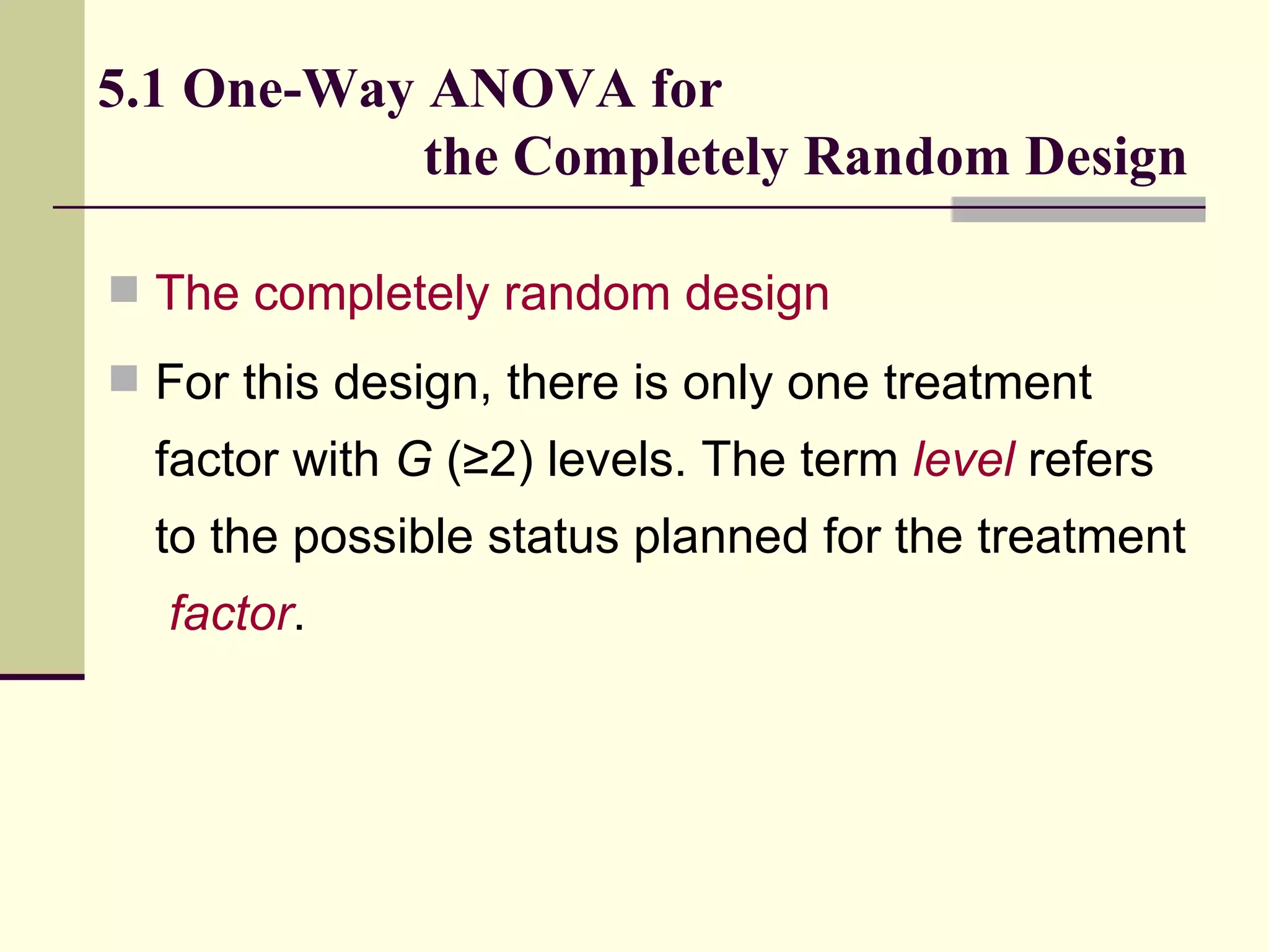 5.1 One-Way ANOVA for    the Completely Random Design The completely random design   For this design, there is only one treatment factor with  G  (≥2) levels. The term  level  refers to the possible status planned for the treatment  factor .  