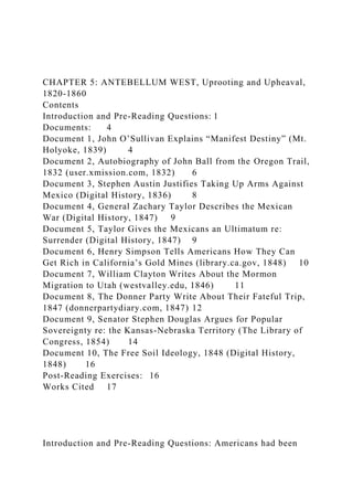 CHAPTER 5: ANTEBELLUM WEST, Uprooting and Upheaval,
1820-1860
Contents
Introduction and Pre-Reading Questions: 1
Documents: 4
Document 1, John O’Sullivan Explains “Manifest Destiny” (Mt.
Holyoke, 1839) 4
Document 2, Autobiography of John Ball from the Oregon Trail,
1832 (user.xmission.com, 1832) 6
Document 3, Stephen Austin Justifies Taking Up Arms Against
Mexico (Digital History, 1836) 8
Document 4, General Zachary Taylor Describes the Mexican
War (Digital History, 1847) 9
Document 5, Taylor Gives the Mexicans an Ultimatum re:
Surrender (Digital History, 1847) 9
Document 6, Henry Simpson Tells Americans How They Can
Get Rich in California’s Gold Mines (library.ca.gov, 1848) 10
Document 7, William Clayton Writes About the Mormon
Migration to Utah (westvalley.edu, 1846) 11
Document 8, The Donner Party Write About Their Fateful Trip,
1847 (donnerpartydiary.com, 1847) 12
Document 9, Senator Stephen Douglas Argues for Popular
Sovereignty re: the Kansas-Nebraska Territory (The Library of
Congress, 1854) 14
Document 10, The Free Soil Ideology, 1848 (Digital History,
1848) 16
Post-Reading Exercises: 16
Works Cited 17
Introduction and Pre-Reading Questions: Americans had been
 