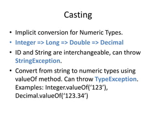 Casting 
• Implicit conversion for Numeric Types. 
• Integer => Long => Double => Decimal 
• ID and String are interchangeable, can throw 
StringException. 
• Convert from string to numeric types using 
valueOf method. Can throw TypeException. 
Examples: Integer.valueOf(‘123’), 
Decimal.valueOf(‘123.34’) 
 