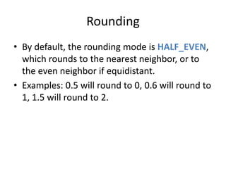 Rounding 
• By default, the rounding mode is HALF_EVEN, 
which rounds to the nearest neighbor, or to 
the even neighbor if equidistant. 
• Examples: 0.5 will round to 0, 0.6 will round to 
1, 1.5 will round to 2. 
 