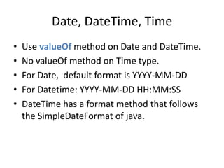 Date, DateTime, Time 
• Use valueOf method on Date and DateTime. 
• No valueOf method on Time type. 
• For Date, default format is YYYY-MM-DD 
• For Datetime: YYYY-MM-DD HH:MM:SS 
• DateTime has a format method that follows 
the SimpleDateFormat of java. 
 