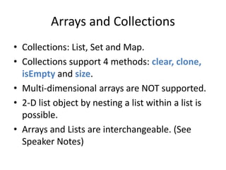 Arrays and Collections 
• Collections: List, Set and Map. 
• Collections support 4 methods: clear, clone, 
isEmpty and size. 
• Multi-dimensional arrays are NOT supported. 
• 2-D list object by nesting a list within a list is 
possible. 
• Arrays and Lists are interchangeable. (See 
Speaker Notes) 
 