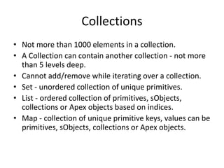 Collections 
• Not more than 1000 elements in a collection. 
• A Collection can contain another collection - not more 
than 5 levels deep. 
• Cannot add/remove while iterating over a collection. 
• Set - unordered collection of unique primitives. 
• List - ordered collection of primitives, sObjects, 
collections or Apex objects based on indices. 
• Map - collection of unique primitive keys, values can be 
primitives, sObjects, collections or Apex objects. 
 