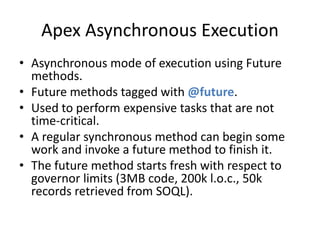Apex Asynchronous Execution 
• Asynchronous mode of execution using Future 
methods. 
• Future methods tagged with @future. 
• Used to perform expensive tasks that are not 
time-critical. 
• A regular synchronous method can begin some 
work and invoke a future method to finish it. 
• The future method starts fresh with respect to 
governor limits (3MB code, 200k l.o.c., 50k 
records retrieved from SOQL). 
 