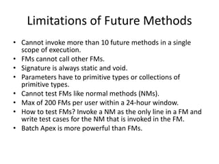 Limitations of Future Methods 
• Cannot invoke more than 10 future methods in a single 
scope of execution. 
• FMs cannot call other FMs. 
• Signature is always static and void. 
• Parameters have to primitive types or collections of 
primitive types. 
• Cannot test FMs like normal methods (NMs). 
• Max of 200 FMs per user within a 24-hour window. 
• How to test FMs? Invoke a NM as the only line in a FM and 
write test cases for the NM that is invoked in the FM. 
• Batch Apex is more powerful than FMs. 
 