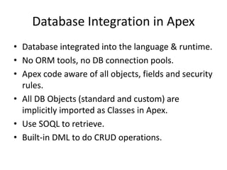 Database Integration in Apex 
• Database integrated into the language & runtime. 
• No ORM tools, no DB connection pools. 
• Apex code aware of all objects, fields and security 
rules. 
• All DB Objects (standard and custom) are 
implicitly imported as Classes in Apex. 
• Use SOQL to retrieve. 
• Built-in DML to do CRUD operations. 
 