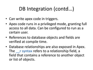DB Integration (contd…) 
• Can write apex code in triggers. 
• Apex code runs in a privileged mode, granting full 
access to all data. Can be configured to run as a 
certain user. 
• References to database objects and fields are 
verified at compile time. 
• Database relationships are also exposed in Apex. 
The __r syntax refers to a relationship field, a 
field that contains a reference to another object 
or list of objects. 
 