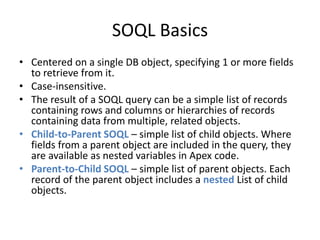 SOQL Basics 
• Centered on a single DB object, specifying 1 or more fields 
to retrieve from it. 
• Case-insensitive. 
• The result of a SOQL query can be a simple list of records 
containing rows and columns or hierarchies of records 
containing data from multiple, related objects. 
• Child-to-Parent SOQL – simple list of child objects. Where 
fields from a parent object are included in the query, they 
are available as nested variables in Apex code. 
• Parent-to-Child SOQL – simple list of parent objects. Each 
record of the parent object includes a nested List of child 
objects. 
 