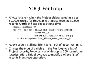 SOQL For Loop 
• Allows it to run when the Project object contains up to 
50,000 records for this year without consuming 50,000 
records worth of heap space at one time. 
Decimal totalHours = 0; 
for (Proj__c project : [ SELECT Total_Billable_Hours_Invoiced__c 
FROM Proj__c 
WHERE Start_Date__c = THIS_YEAR ]) { 
totalHours += project.Total_Billable_Hours_Invoiced__c; 
} 
• Above code is still inefficient & run out of governor limits. 
• Change the type of variable in the For loop to a list of 
Project records, Force.com provides up to 200 records per 
loop iteration. This allows you to modify a whole list of 
records in a single operation. 
 