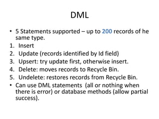 DML 
• 5 Statements supported – up to 200 records of he 
same type. 
1. Insert 
2. Update (records identified by Id field) 
3. Upsert: try update first, otherwise insert. 
4. Delete: moves records to Recycle Bin. 
5. Undelete: restores records from Recycle Bin. 
• Can use DML statements (all or nothing when 
there is error) or database methods (allow partial 
success). 
 
