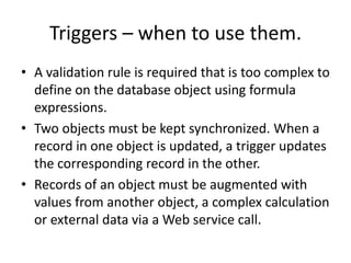 Triggers – when to use them. 
• A validation rule is required that is too complex to 
define on the database object using formula 
expressions. 
• Two objects must be kept synchronized. When a 
record in one object is updated, a trigger updates 
the corresponding record in the other. 
• Records of an object must be augmented with 
values from another object, a complex calculation 
or external data via a Web service call. 
 