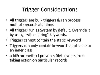 Trigger Considerations 
• All triggers are bulk triggers & can process 
multiple records at a time. 
• All triggers run as System by default. Override it 
by using "with sharing" keywords. 
• Triggers cannot contain the static keyword 
• Triggers can only contain keywords applicable to 
an inner class. 
• addError method prevents DML events from 
taking action on particular records. 
 