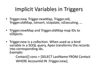 Implicit Variables in Triggers 
• Trigger.new, Trigger.newMap, Trigger.old, 
Trigger.oldMap, isInsert, isUpdate, isExecuting, … 
• Trigger.newMap and Trigger.oldMap map IDs to 
sObjects. 
• Trigger.new is a collection. When used as a bind 
variable in a SOQL query, Apex transforms the records 
into corresponding ids. 
Example: 
Contact[] cons = [SELECT LastName FROM Contact 
WHERE AccountId IN :Trigger.new]; 
 