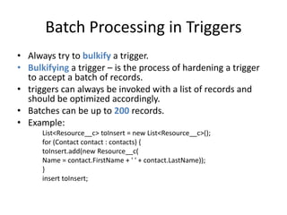 Batch Processing in Triggers 
• Always try to bulkify a trigger. 
• Bulkifying a trigger – is the process of hardening a trigger 
to accept a batch of records. 
• triggers can always be invoked with a list of records and 
should be optimized accordingly. 
• Batches can be up to 200 records. 
• Example: 
List<Resource__c> toInsert = new List<Resource__c>(); 
for (Contact contact : contacts) { 
toInsert.add(new Resource__c( 
Name = contact.FirstName + ' ' + contact.LastName)); 
} 
insert toInsert; 
 