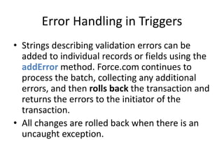 Error Handling in Triggers 
• Strings describing validation errors can be 
added to individual records or fields using the 
addError method. Force.com continues to 
process the batch, collecting any additional 
errors, and then rolls back the transaction and 
returns the errors to the initiator of the 
transaction. 
• All changes are rolled back when there is an 
uncaught exception. 
 