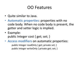 OO Features 
• Quite similar to Java. 
• Automatic properties: properties with no 
code body. When no code body is present, the 
getter and setter logic is implied. 
• Example: 
public Integer cost { get; set; } 
• Access modifiers on automatic properties: 
public Integer readOnly { get; private set; } 
public Integer writeOnly { private get; set; } 
 