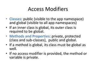 Access Modifiers 
• Classes: public (visible to the app namespace) 
and global (visible to all app namespaces) 
• If an inner class is global, its outer class is 
required to be global. 
• Methods and Properties: private, protected 
(class and sub-classes), public and global. 
• If a method is global, its class must be global as 
well. 
• If no access modifier is provided, the method or 
variable is private. 
 