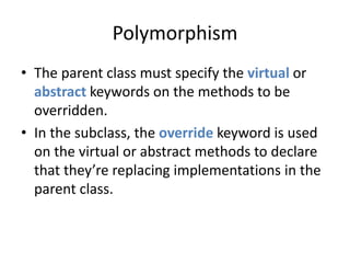 Polymorphism 
• The parent class must specify the virtual or 
abstract keywords on the methods to be 
overridden. 
• In the subclass, the override keyword is used 
on the virtual or abstract methods to declare 
that they’re replacing implementations in the 
parent class. 
 