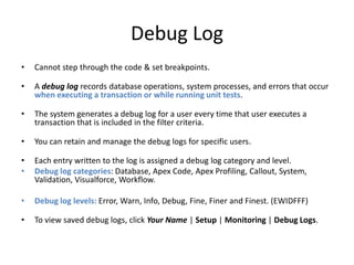 Debug Log 
• Cannot step through the code & set breakpoints. 
• A debug log records database operations, system processes, and errors that occur 
when executing a transaction or while running unit tests. 
• The system generates a debug log for a user every time that user executes a 
transaction that is included in the filter criteria. 
• You can retain and manage the debug logs for specific users. 
• Each entry written to the log is assigned a debug log category and level. 
• Debug log categories: Database, Apex Code, Apex Profiling, Callout, System, 
Validation, Visualforce, Workflow. 
• Debug log levels: Error, Warn, Info, Debug, Fine, Finer and Finest. (EWIDFFF) 
• To view saved debug logs, click Your Name | Setup | Monitoring | Debug Logs. 
 