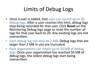 Limits of Debug Logs 
• Once a user is added, that user can record up to 20 
debug logs. After a user reaches this limit, debug logs 
stop being recorded for that user. Click Reset on the 
Monitoring Debug logs page to reset the number of 
logs for that user back to 20. Any existing logs are not 
overwritten. 
• Each debug log can only be 2 MB. Debug logs that are 
larger than 2 MB in size are truncated. 
• Each organization can retain up to 50 MB of debug 
logs. Once your organization has reached 50 MB of 
debug logs, the oldest debug logs start being 
overwritten. 
 