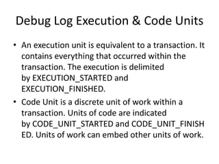 Debug Log Execution & Code Units 
• An execution unit is equivalent to a transaction. It 
contains everything that occurred within the 
transaction. The execution is delimited 
by EXECUTION_STARTED and 
EXECUTION_FINISHED. 
• Code Unit is a discrete unit of work within a 
transaction. Units of code are indicated 
by CODE_UNIT_STARTED and CODE_UNIT_FINISH 
ED. Units of work can embed other units of work. 
 