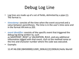 Debug Log Line 
• Log lines are made up of a set of fields, delimited by a pipe (|). 
The format is: 
• timestamp: consists of the time when the event occurred and a 
value between parentheses. The time is in the user's time zone and 
in the format HH:mm:ss.SSS. 
• event identifier: consists of the specific event that triggered the 
debug log being written to, such 
as SAVEPOINT_RESET or VALIDATION_RULE, and any additional 
information logged with that event, such as the method name or 
the line and character number where the code was executed. 
• Example: 
11:47:46.038 (38450000)|USER_DEBUG|[2]|DEBUG|Hello World! 
 