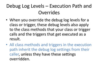 Debug Log Levels – Execution Path and 
Overrides 
• When you override the debug log levels for a 
class or trigger, these debug levels also apply 
to the class methods that your class or trigger 
calls and the triggers that get executed as a 
result. 
• All class methods and triggers in the execution 
path inherit the debug log settings from their 
caller, unless they have these settings 
overridden. 
 