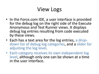View Logs 
• In the Force.com IDE, a user interface is provided 
for the debug log on the right side of the Execute 
Anonymous and Test Runner views. It displays 
debug log entries resulting from code executed 
by these views. 
• Each has a text area for the log entries, a drop-down 
list of debug log categories, and a slider for 
adjusting the log level. 
• Each category receives its own independent log 
level, although only one can be shown at a time 
in the user interface. 
 