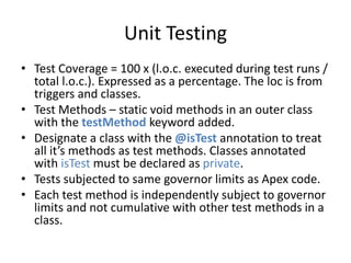 Unit Testing 
• Test Coverage = 100 x (l.o.c. executed during test runs / 
total l.o.c.). Expressed as a percentage. The loc is from 
triggers and classes. 
• Test Methods – static void methods in an outer class 
with the testMethod keyword added. 
• Designate a class with the @isTest annotation to treat 
all it’s methods as test methods. Classes annotated 
with isTest must be declared as private. 
• Tests subjected to same governor limits as Apex code. 
• Each test method is independently subject to governor 
limits and not cumulative with other test methods in a 
class. 
 