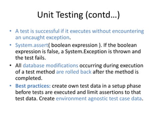 Unit Testing (contd…) 
• A test is successful if it executes without encountering 
an uncaught exception. 
• System.assert( boolean expression ). If the boolean 
expression is false, a System.Exception is thrown and 
the test fails. 
• All database modifications occurring during execution 
of a test method are rolled back after the method is 
completed. 
• Best practices: create own test data in a setup phase 
before tests are executed and limit assertions to that 
test data. Create environment agnostic test case data. 
 