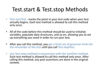 Test.start & Test.stop Methods 
• Test.startTest - marks the point in your test code when your test 
actually begins. Each test method is allowed to call this method 
only once. 
• All of the code before this method should be used to initialize 
variables, populate data structures, and so on, allowing you to set 
up everything you need in order to run your test. 
• After you call this method, you get a fresh set of governor limits for 
the remainder of the test until you call Test.stopTest. 
• Use Test.stop method in conjunction with the startTest method. 
Each test method is allowed to call this method only once. After 
calling this method, any post assertions are done in the original 
context. 
 
