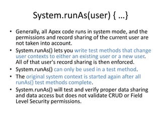 System.runAs(user) { …} 
• Generally, all Apex code runs in system mode, and the 
permissions and record sharing of the current user are 
not taken into account. 
• System.runAs() lets you write test methods that change 
user contexts to either an existing user or a new user. 
All of that user's record sharing is then enforced. 
• System.runAs() can only be used in a test method. 
• The original system context is started again after all 
runAs() test methods complete. 
• System.runAs() will test and verify proper data sharing 
and data access but does not validate CRUD or Field 
Level Security permissions. 
 