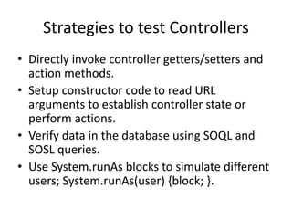 Strategies to test Controllers 
• Directly invoke controller getters/setters and 
action methods. 
• Setup constructor code to read URL 
arguments to establish controller state or 
perform actions. 
• Verify data in the database using SOQL and 
SOSL queries. 
• Use System.runAs blocks to simulate different 
users; System.runAs(user) {block; }. 
 