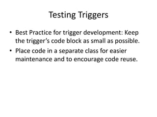 Testing Triggers 
• Best Practice for trigger development: Keep 
the trigger’s code block as small as possible. 
• Place code in a separate class for easier 
maintenance and to encourage code reuse. 
 