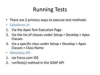 Running Tests 
• There are 2 primary ways to execute test methods: 
• Salesforce UI 
1. Via the Apex Test Execution Page 
2. Via the list of classes under Setup > Develop > Apex 
Classes 
3. Via a specific class under Setup > Develop > Apex 
Classes > Class Name 
• Metadata API 
1. via Force.com IDE 
2. runTests() method in the SOAP API 
 