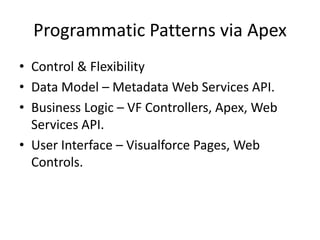 Programmatic Patterns via Apex 
• Control & Flexibility 
• Data Model – Metadata Web Services API. 
• Business Logic – VF Controllers, Apex, Web 
Services API. 
• User Interface – Visualforce Pages, Web 
Controls. 
 