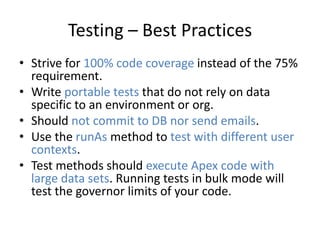 Testing – Best Practices 
• Strive for 100% code coverage instead of the 75% 
requirement. 
• Write portable tests that do not rely on data 
specific to an environment or org. 
• Should not commit to DB nor send emails. 
• Use the runAs method to test with different user 
contexts. 
• Test methods should execute Apex code with 
large data sets. Running tests in bulk mode will 
test the governor limits of your code. 
