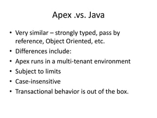 Apex .vs. Java 
• Very similar – strongly typed, pass by 
reference, Object Oriented, etc. 
• Differences include: 
• Apex runs in a multi-tenant environment 
• Subject to limits 
• Case-insensitive 
• Transactional behavior is out of the box. 
 