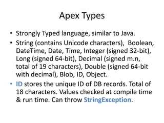 Apex Types 
• Strongly Typed language, similar to Java. 
• String (contains Unicode characters), Boolean, 
DateTime, Date, Time, Integer (signed 32-bit), 
Long (signed 64-bit), Decimal (signed m.n, 
total of 19 characters), Double (signed 64-bit 
with decimal), Blob, ID, Object. 
• ID stores the unique ID of DB records. Total of 
18 characters. Values checked at compile time 
& run time. Can throw StringException. 
 