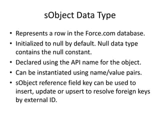 sObject Data Type 
• Represents a row in the Force.com database. 
• Initialized to null by default. Null data type 
contains the null constant. 
• Declared using the API name for the object. 
• Can be instantiated using name/value pairs. 
• sObject reference field key can be used to 
insert, update or upsert to resolve foreign keys 
by external ID. 
 