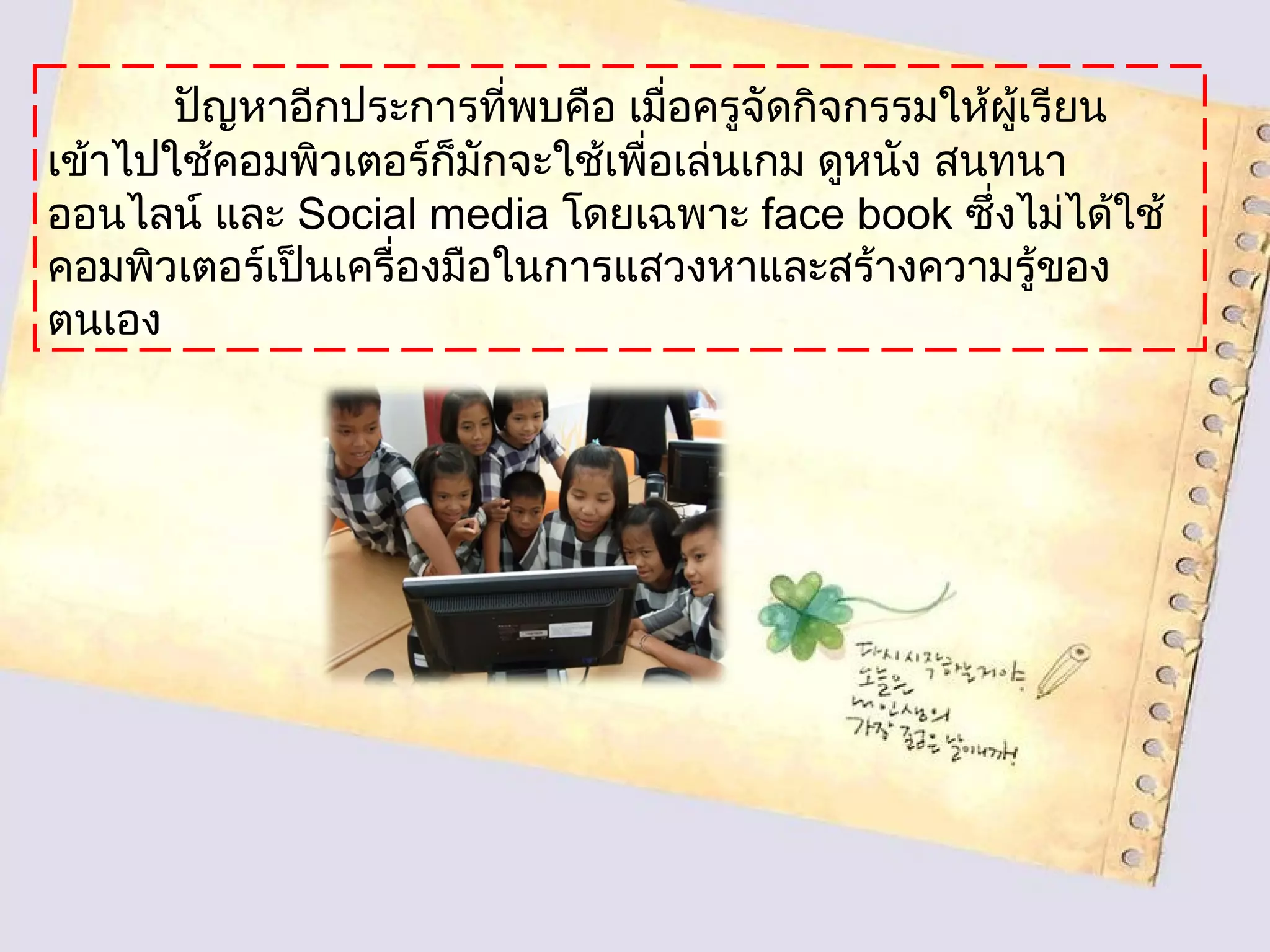 ปัญหาอีกประการที่พบคือ เมื่อครูจัดกิจกรรมให้ผู้เรียน
เข้าไปใช้คอมพิวเตอร์ก็มักจะใช้เพื่อเล่นเกม ดูหนัง สนทนา
ออนไลน์ และ Social media โดยเฉพาะ face book ซึ่งไม่ได้ใช้
คอมพิวเตอร์เป็นเครื่องมือในการแสวงหาและสร้างความรู้ของ
ตนเอง
 