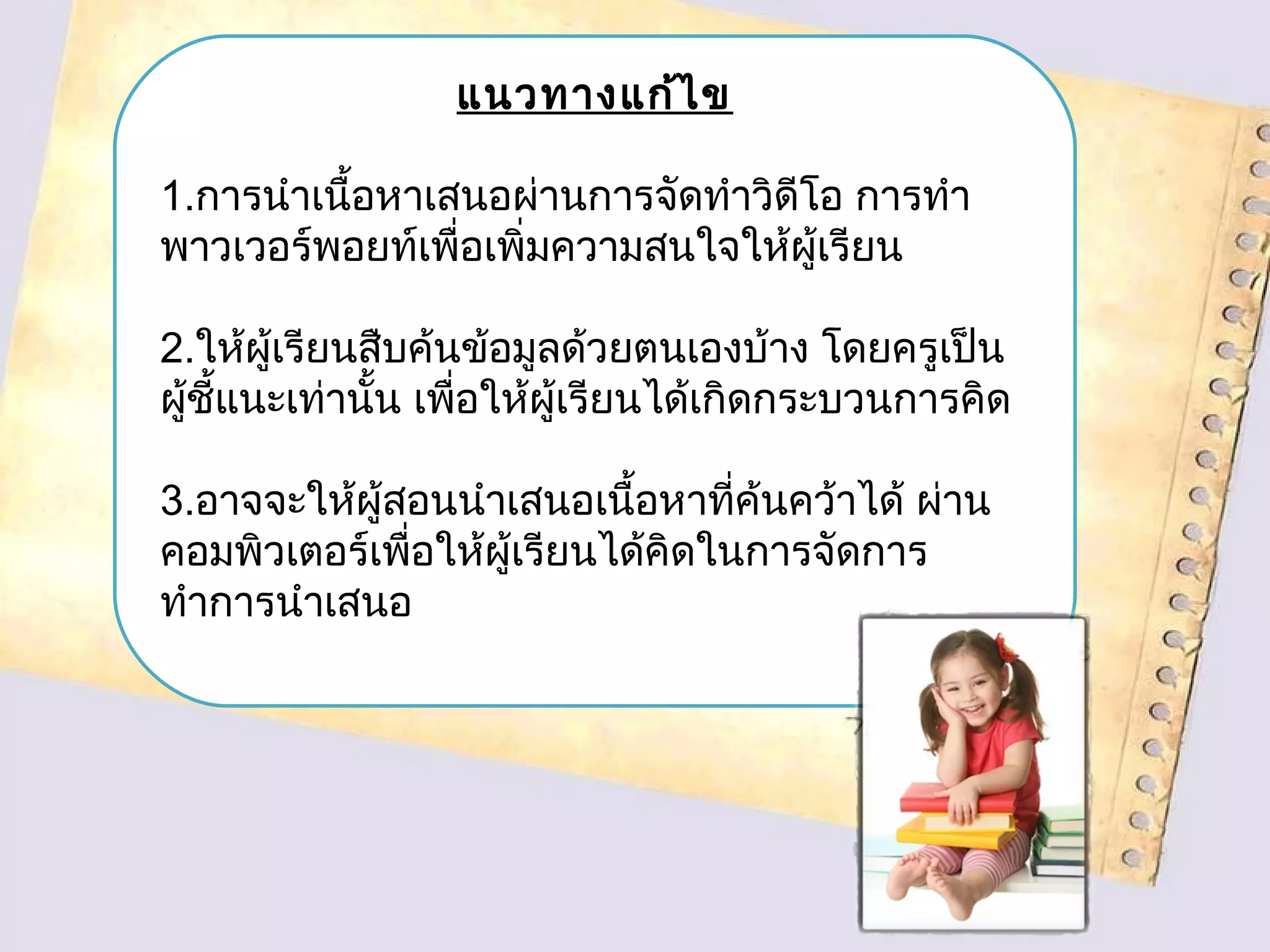 แนวทางแก้ไข
1.การนำาเนื้อหาเสนอผ่านการจัดทำาวิดีโอ การทำา
พาวเวอร์พอยท์เพื่อเพิ่มความสนใจให้ผู้เรียน
2.ให้ผู้เรียนสืบค้นข้อมูลด้วยตนเองบ้าง โดยครูเป็น
ผู้ชี้แนะเท่านั้น เพื่อให้ผู้เรียนได้เกิดกระบวนการคิด
3.อาจจะให้ผู้สอนนำาเสนอเนื้อหาที่ค้นคว้าได้ ผ่าน
คอมพิวเตอร์เพื่อให้ผู้เรียนได้คิดในการจัดการ
ทำาการนำาเสนอ
 
