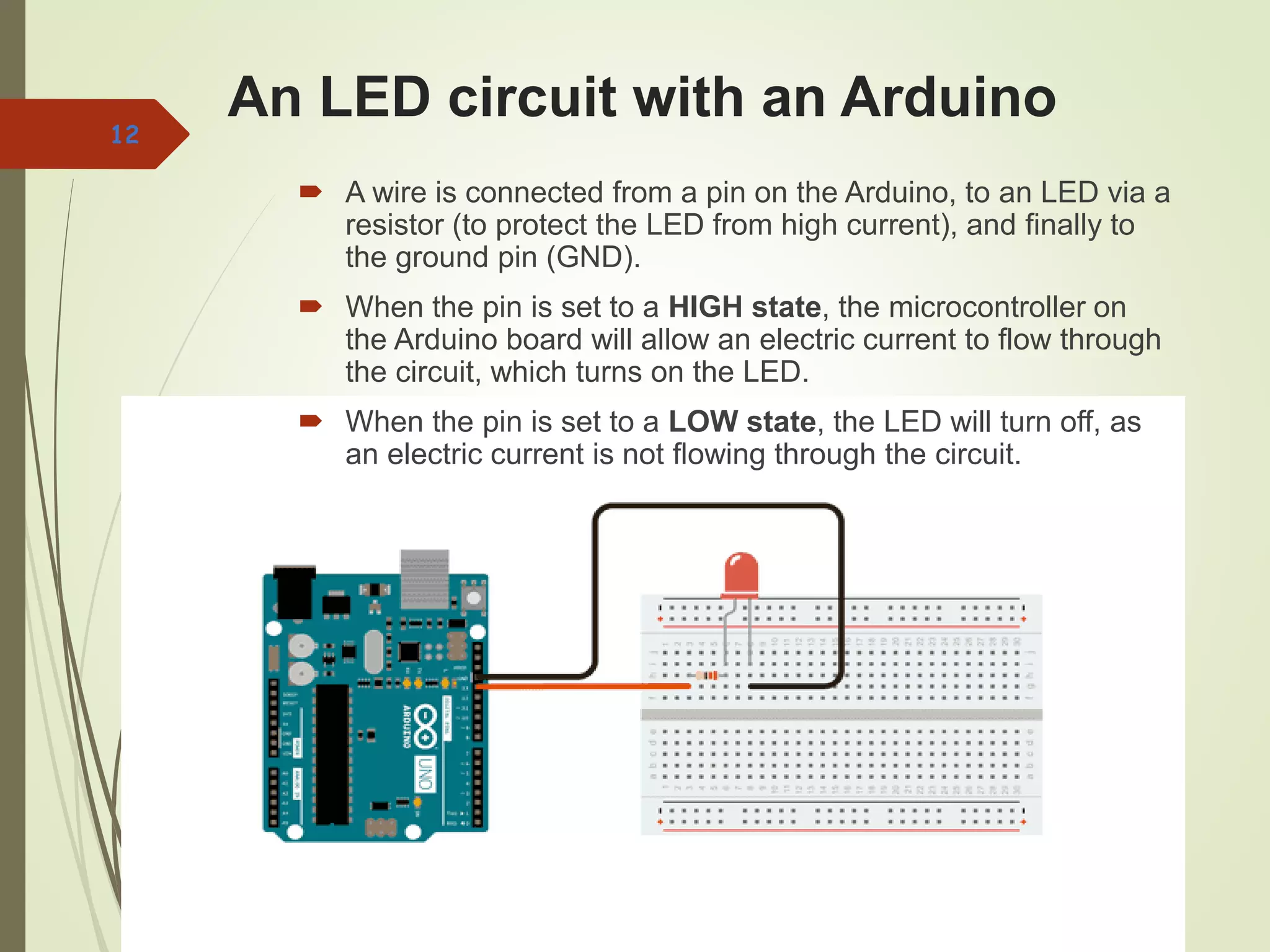 An LED circuit with an Arduino
 A wire is connected from a pin on the Arduino, to an LED via a
resistor (to protect the LED from high current), and finally to
the ground pin (GND).
 When the pin is set to a HIGH state, the microcontroller on
the Arduino board will allow an electric current to flow through
the circuit, which turns on the LED.
 When the pin is set to a LOW state, the LED will turn off, as
an electric current is not flowing through the circuit.
12
 