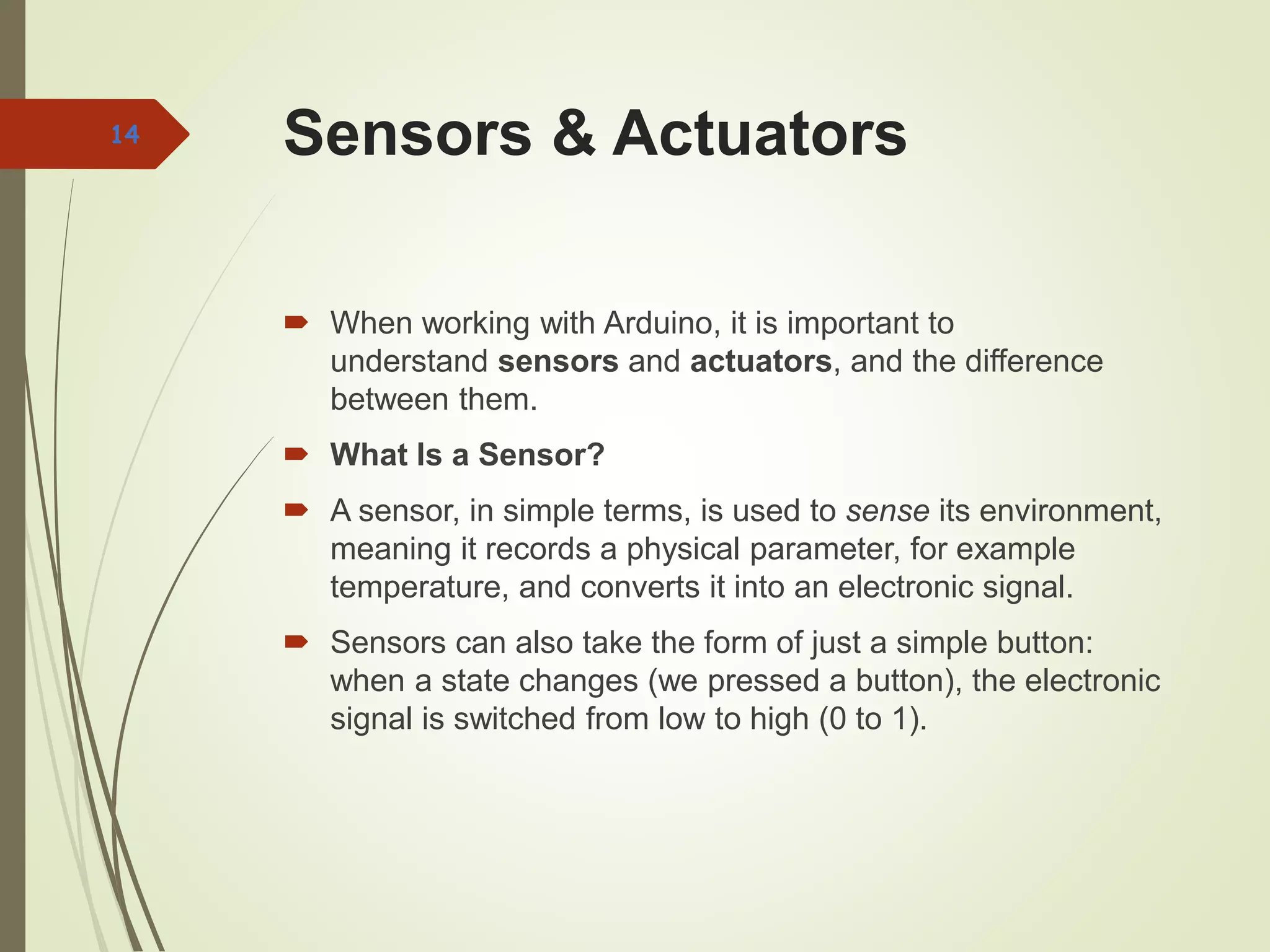 Sensors & Actuators
 When working with Arduino, it is important to
understand sensors and actuators, and the difference
between them.
 What Is a Sensor?
 A sensor, in simple terms, is used to sense its environment,
meaning it records a physical parameter, for example
temperature, and converts it into an electronic signal.
 Sensors can also take the form of just a simple button:
when a state changes (we pressed a button), the electronic
signal is switched from low to high (0 to 1).
14
 