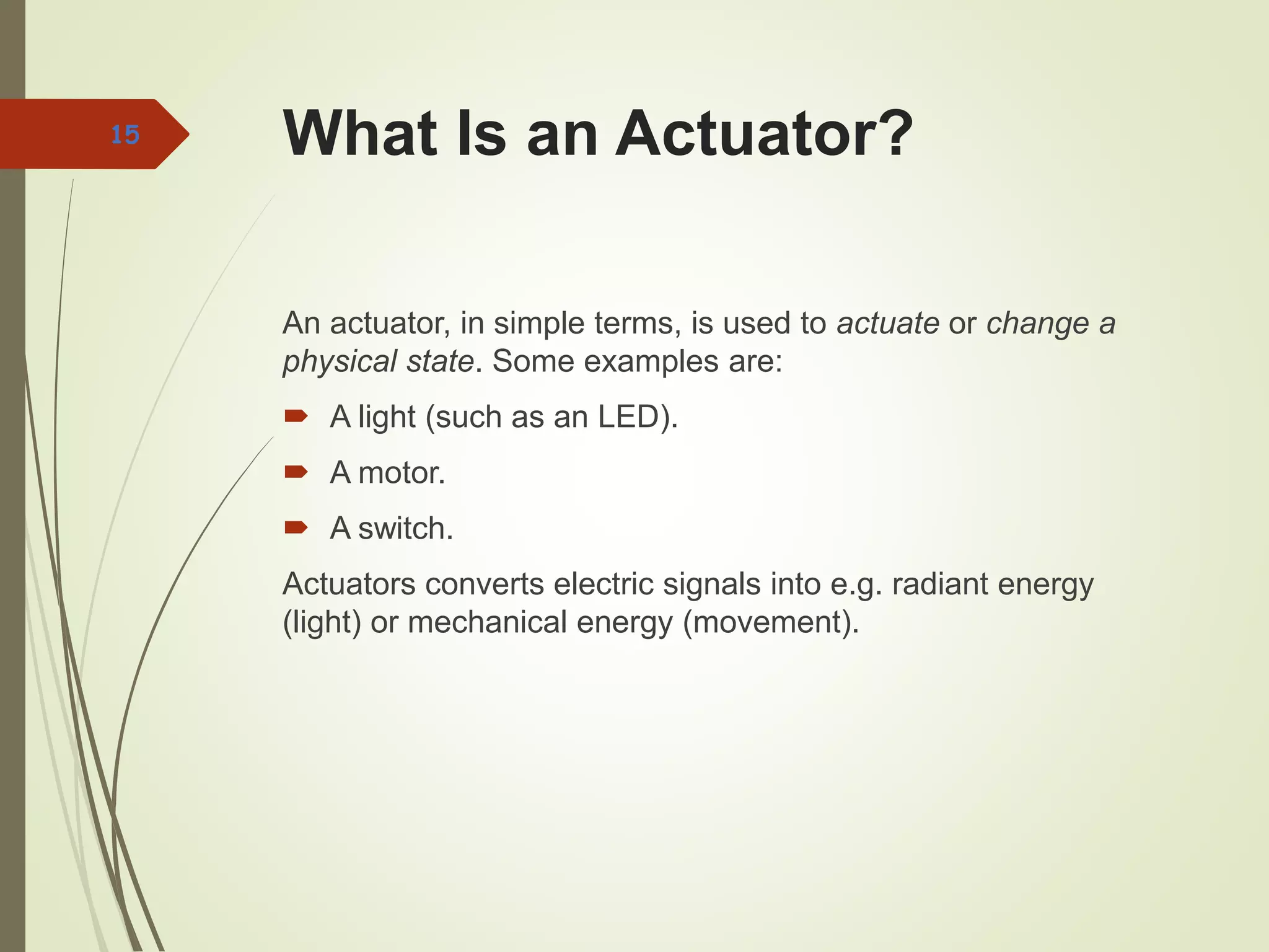 What Is an Actuator?
An actuator, in simple terms, is used to actuate or change a
physical state. Some examples are:
 A light (such as an LED).
 A motor.
 A switch.
Actuators converts electric signals into e.g. radiant energy
(light) or mechanical energy (movement).
15
 