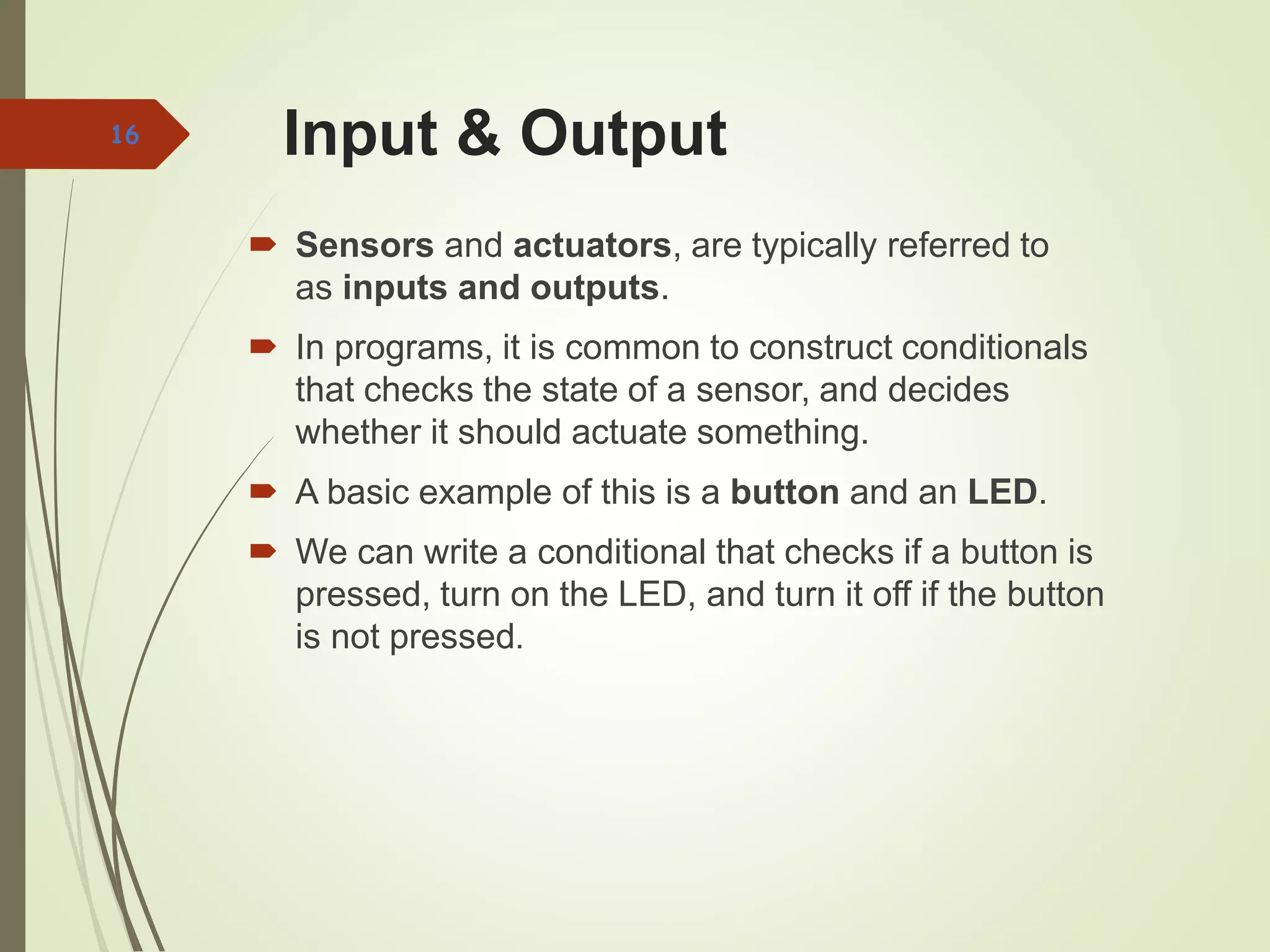 Input & Output
 Sensors and actuators, are typically referred to
as inputs and outputs.
 In programs, it is common to construct conditionals
that checks the state of a sensor, and decides
whether it should actuate something.
 A basic example of this is a button and an LED.
 We can write a conditional that checks if a button is
pressed, turn on the LED, and turn it off if the button
is not pressed.
16
 