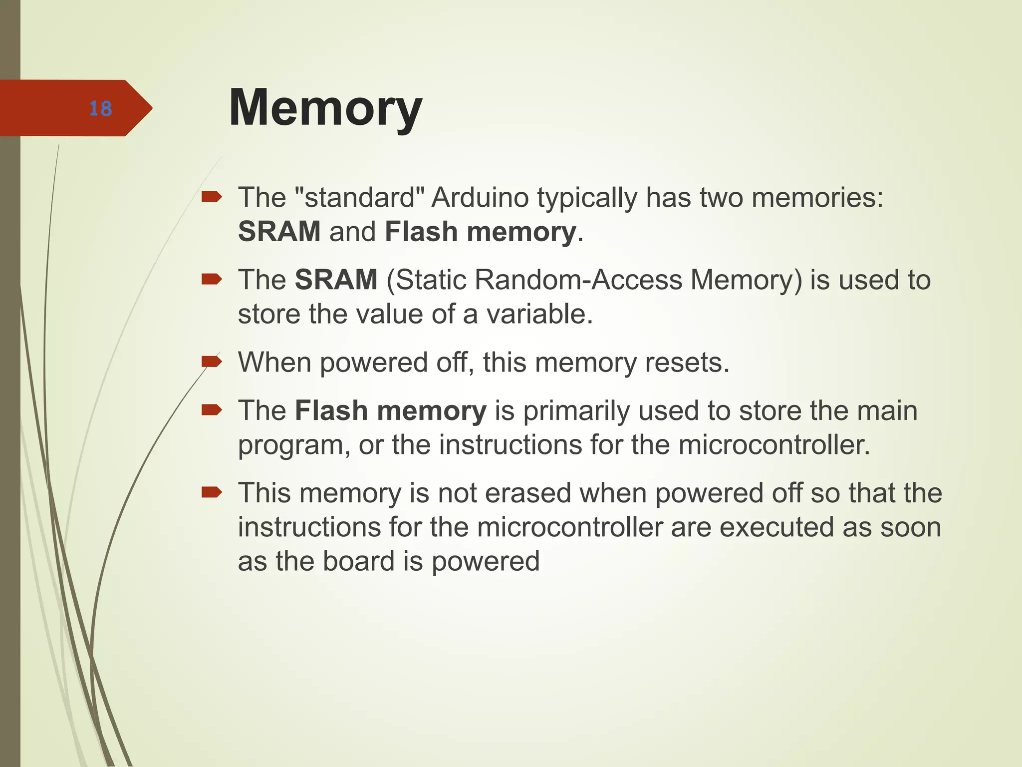 Memory
 The "standard" Arduino typically has two memories:
SRAM and Flash memory.
 The SRAM (Static Random-Access Memory) is used to
store the value of a variable.
 When powered off, this memory resets.
 The Flash memory is primarily used to store the main
program, or the instructions for the microcontroller.
 This memory is not erased when powered off so that the
instructions for the microcontroller are executed as soon
as the board is powered
18
 